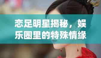恋足明星揭秘,娱乐圈里的特殊情缘大揭秘!