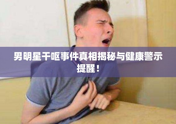 男明星干呕事件真相揭秘与健康警示提醒!