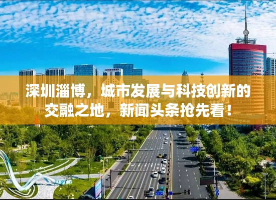 深圳淄博,城市发展与科技创新的交融之地,新闻头条抢先看!