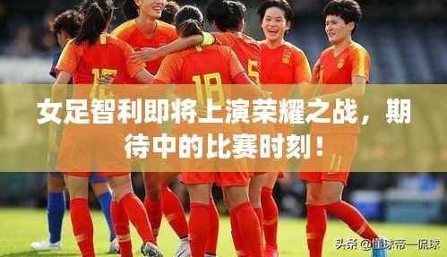 女足智利即将上演荣耀之战,期待中的比赛时刻!