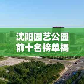 沈阳园艺公园前十名榜单揭晓,城市绿肺的迷人魅力
